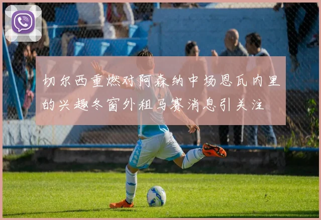切尔西重燃对阿森纳中场恩瓦内里的兴趣冬窗外租马赛消息引关注