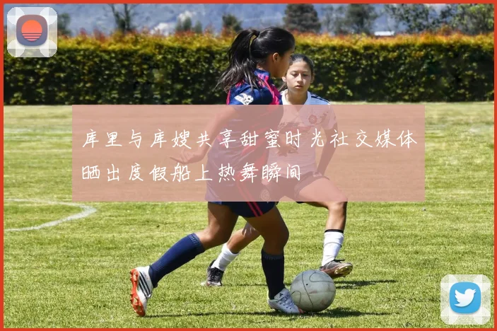 库里与库嫂共享甜蜜时光社交媒体晒出度假船上热舞瞬间