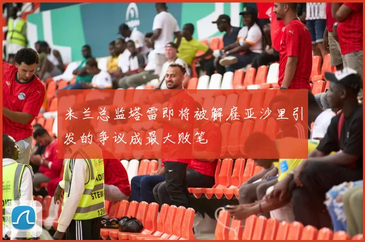 米兰总监塔雷即将被解雇亚沙里引发的争议成最大败笔