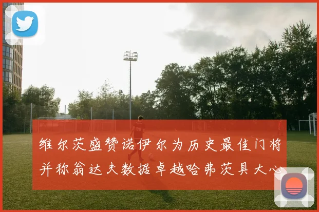 维尔茨盛赞诺伊尔为历史最佳门将并称翁达夫数据卓越哈弗茨具大心脏