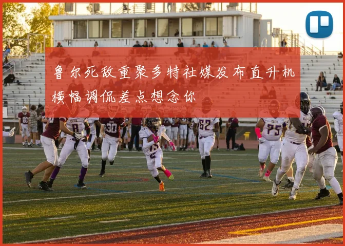 鲁尔死敌重聚多特社媒发布直升机横幅调侃差点想念你