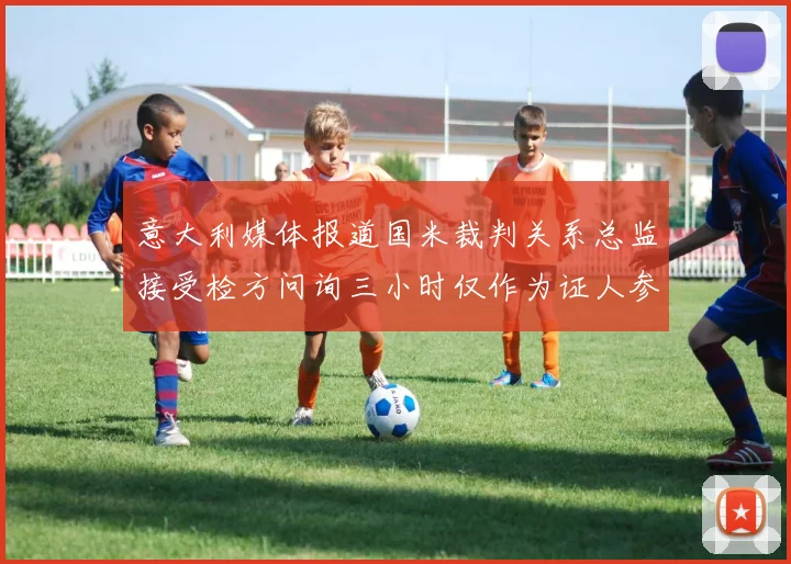 意大利媒体报道国米裁判关系总监接受检方问询三小时仅作为证人参与调查