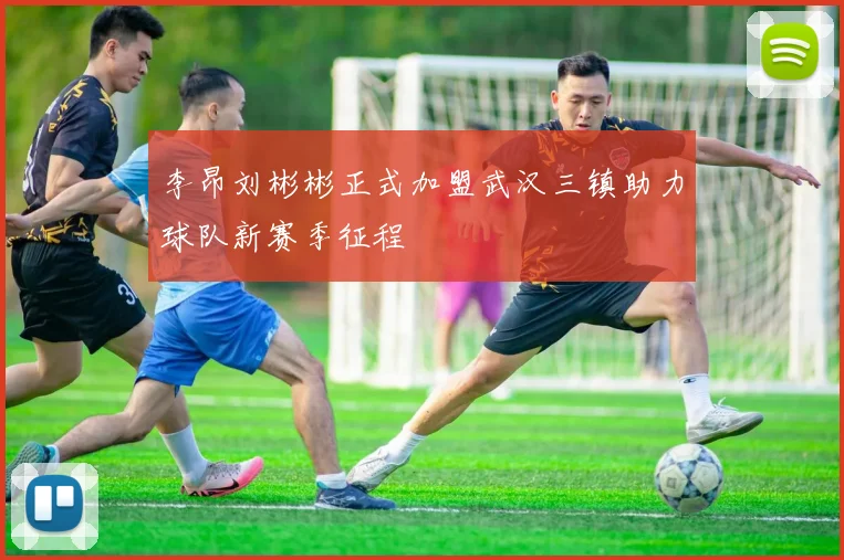 李昂刘彬彬正式加盟武汉三镇助力球队新赛季征程