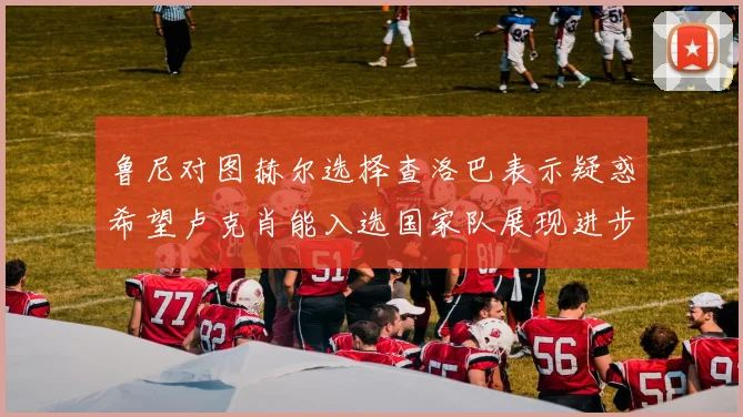 鲁尼对图赫尔选择查洛巴表示疑惑希望卢克肖能入选国家队展现进步