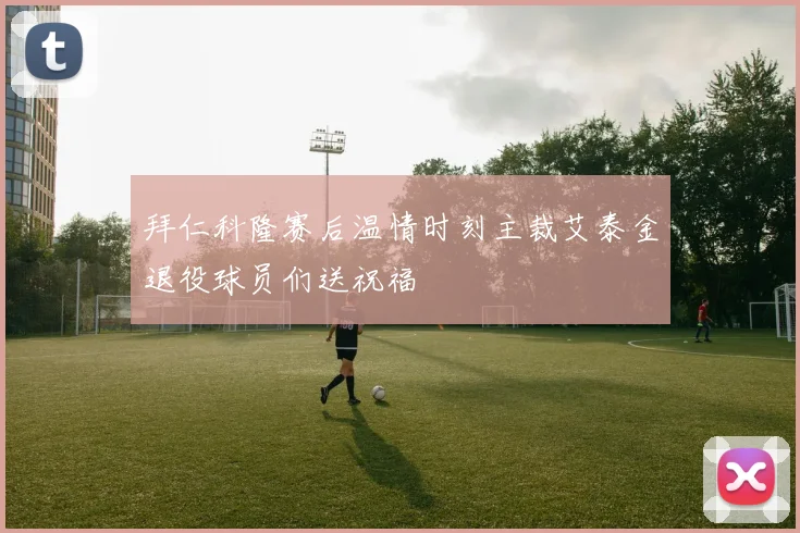 拜仁科隆赛后温情时刻主裁艾泰金退役球员们送祝福