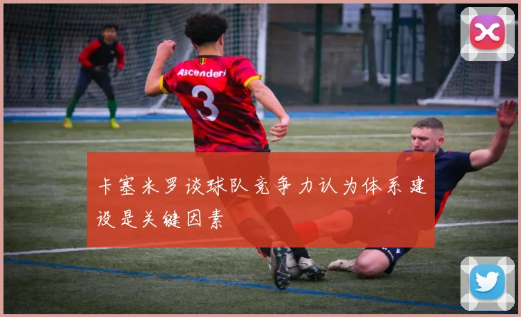 卡塞米罗谈球队竞争力认为体系建设是关键因素