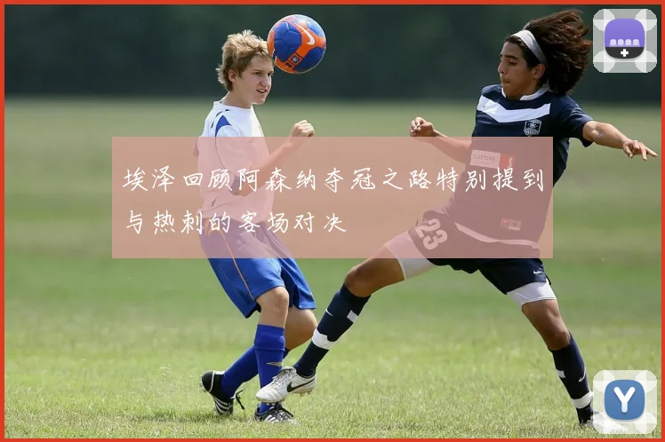 埃泽回顾阿森纳夺冠之路特别提到与热刺的客场对决