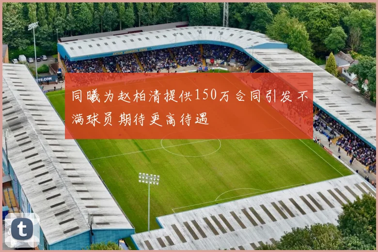 同曦为赵柏清提供150万合同引发不满球员期待更高待遇