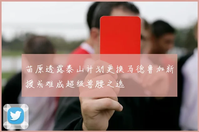 苗原透露泰山计划更换马德鲁加新援或难成超级兽腰之选