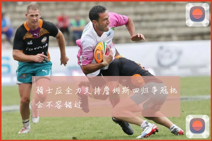 骑士应全力支持詹姆斯回归争冠机会不容错过