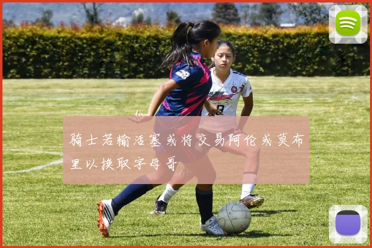 骑士若输活塞或将交易阿伦或莫布里以换取字母哥
